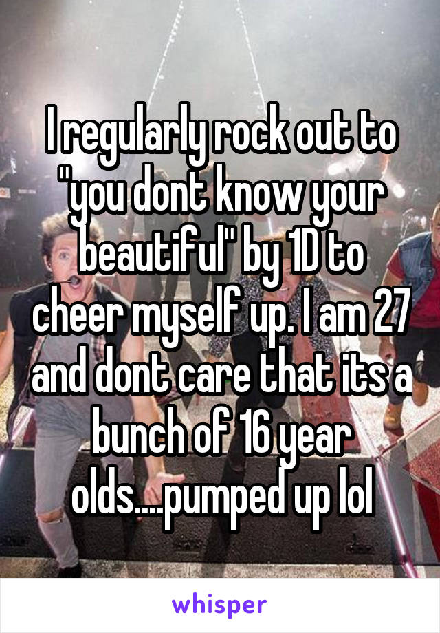 I regularly rock out to "you dont know your beautiful" by 1D to cheer myself up. I am 27 and dont care that its a bunch of 16 year olds....pumped up lol