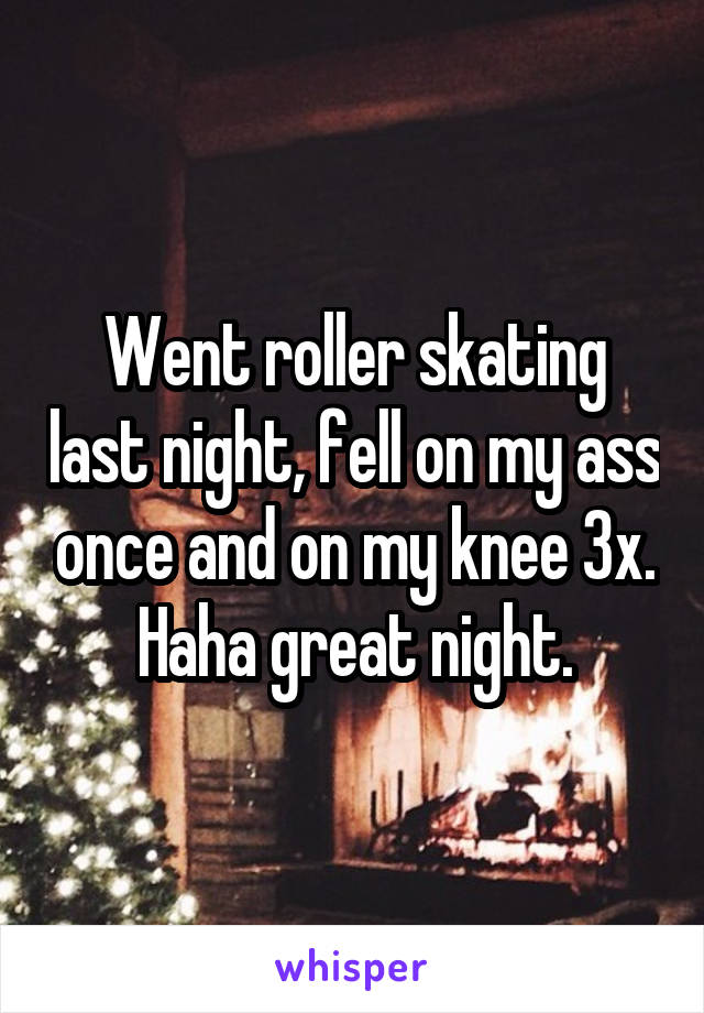 Went roller skating last night, fell on my ass once and on my knee 3x. Haha great night.