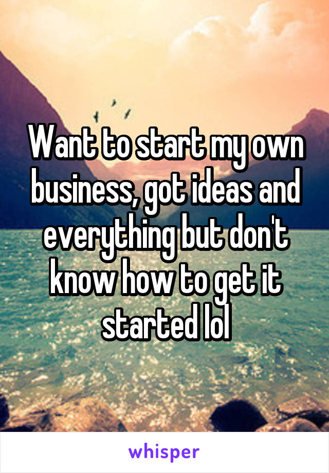 Want to start my own business, got ideas and everything but don't know how to get it started lol