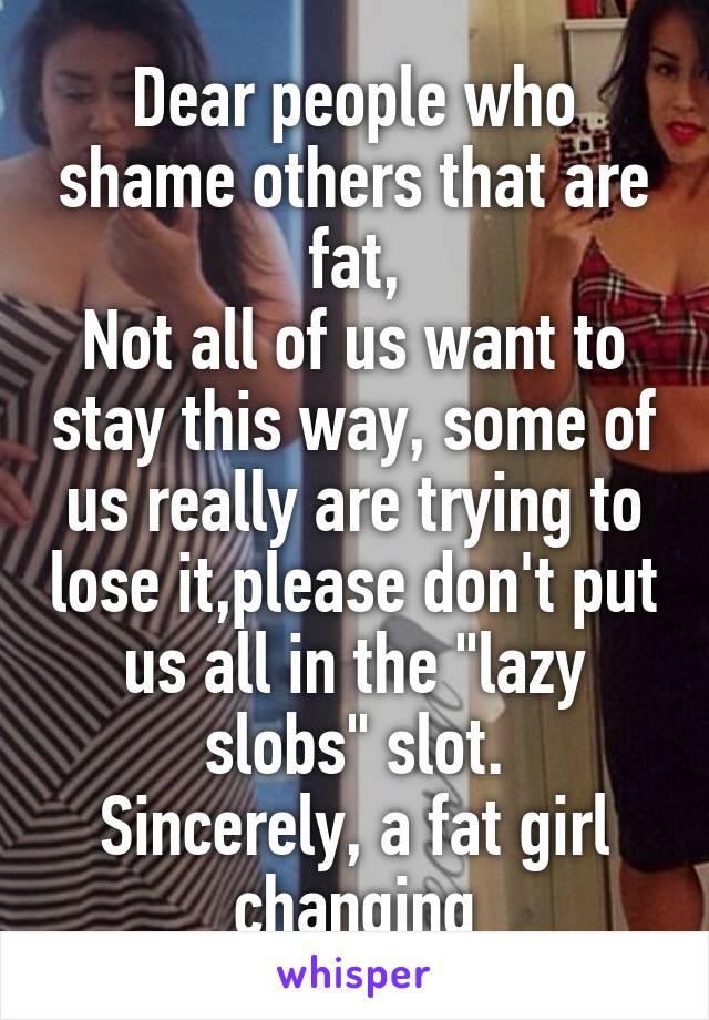 Dear people who shame others that are fat,
Not all of us want to stay this way, some of us really are trying to lose it,please don't put us all in the "lazy slobs" slot.
Sincerely, a fat girl changing