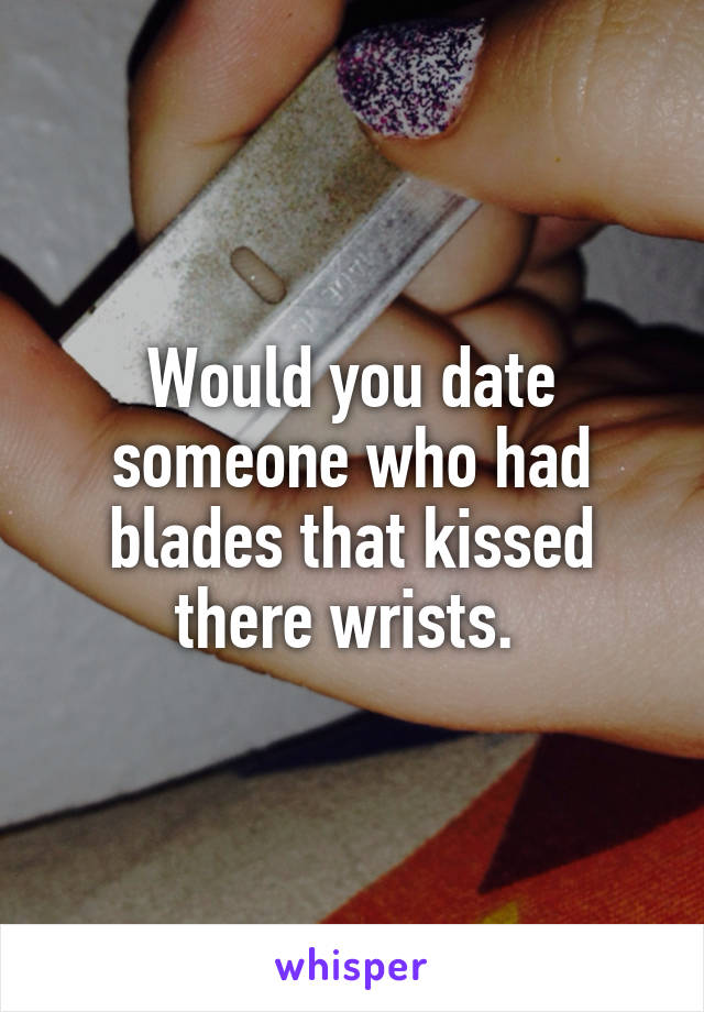 Would you date someone who had blades that kissed there wrists. 