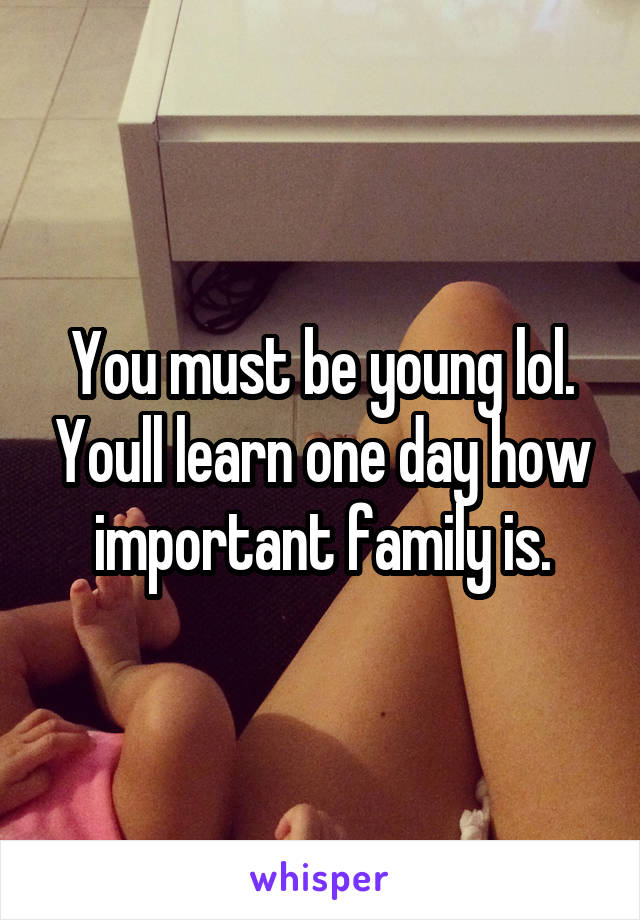 You must be young lol. Youll learn one day how important family is.