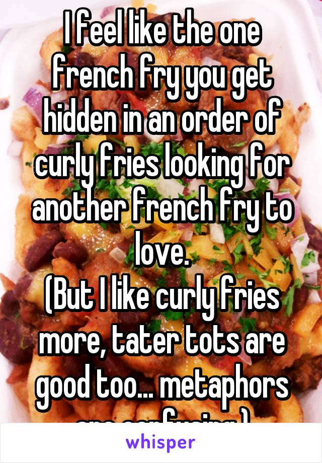 I feel like the one french fry you get hidden in an order of curly fries looking for another french fry to love.
(But I like curly fries more, tater tots are good too... metaphors are confusing.)