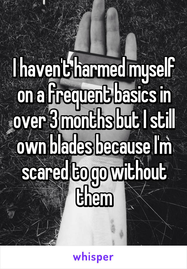 I haven't harmed myself on a frequent basics in over 3 months but I still own blades because I'm scared to go without them