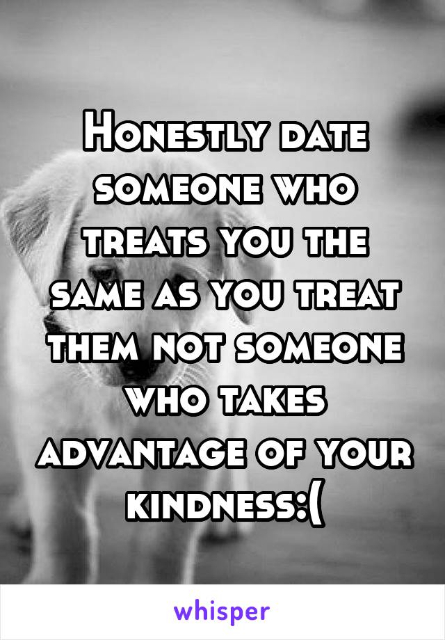 Honestly date someone who treats you the same as you treat them not someone who takes advantage of your kindness:(