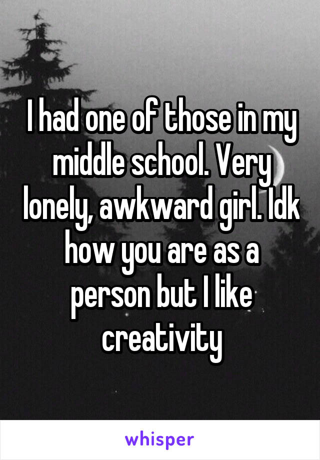 I had one of those in my middle school. Very lonely, awkward girl. Idk how you are as a person but I like creativity