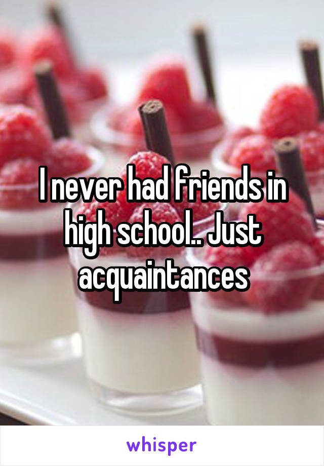 I never had friends in high school.. Just acquaintances