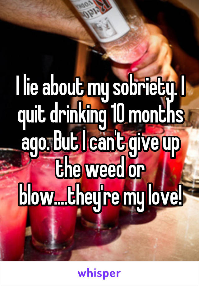 I lie about my sobriety. I quit drinking 10 months ago. But I can't give up the weed or blow....they're my love!