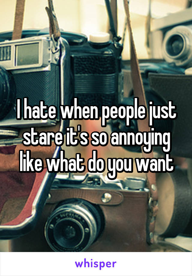 I hate when people just stare it's so annoying like what do you want