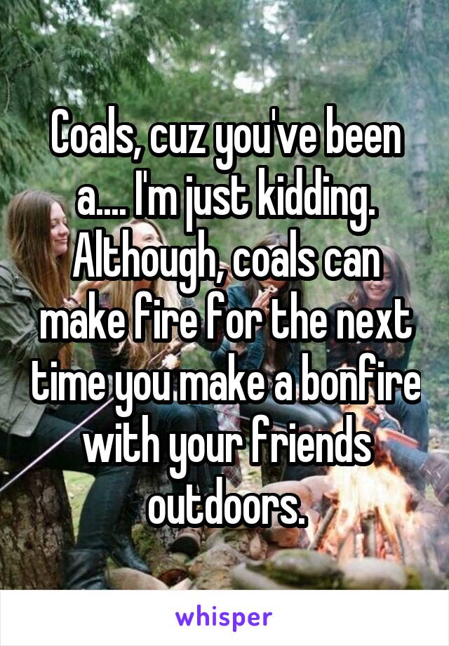 Coals, cuz you've been a.... I'm just kidding. Although, coals can make fire for the next time you make a bonfire with your friends outdoors.