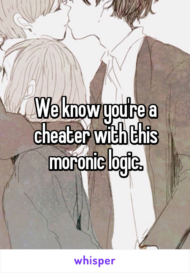 We know you're a cheater with this moronic logic.
