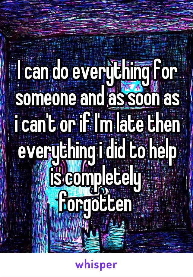 I can do everything for someone and as soon as i can't or if I'm late then everything i did to help is completely  forgotten 