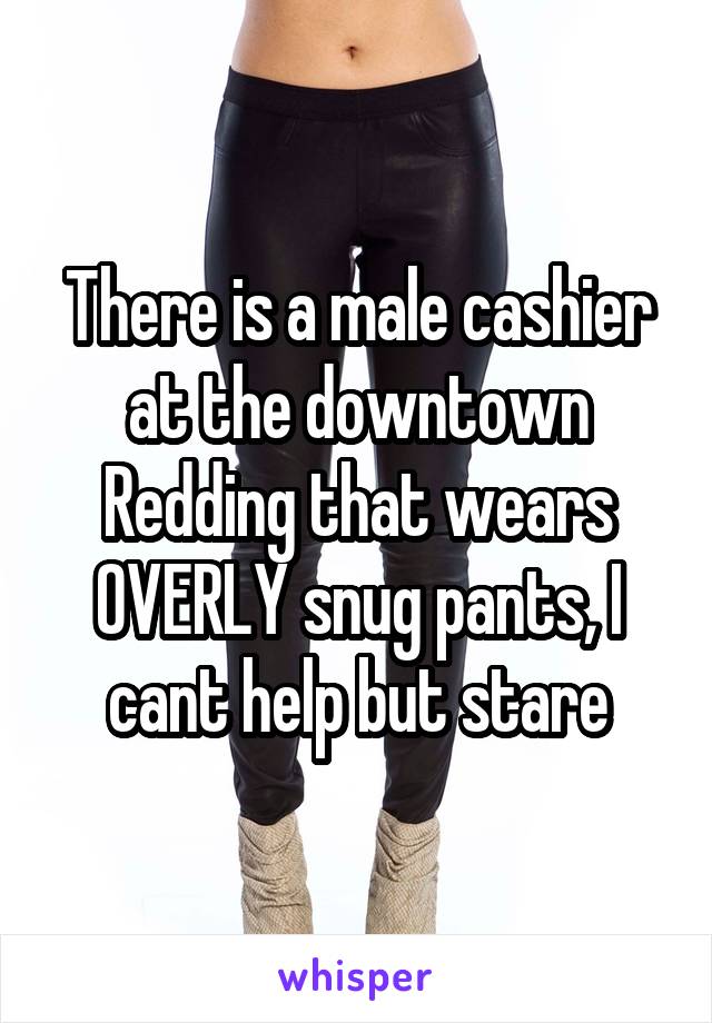 There is a male cashier at the downtown Redding that wears OVERLY snug pants, I cant help but stare