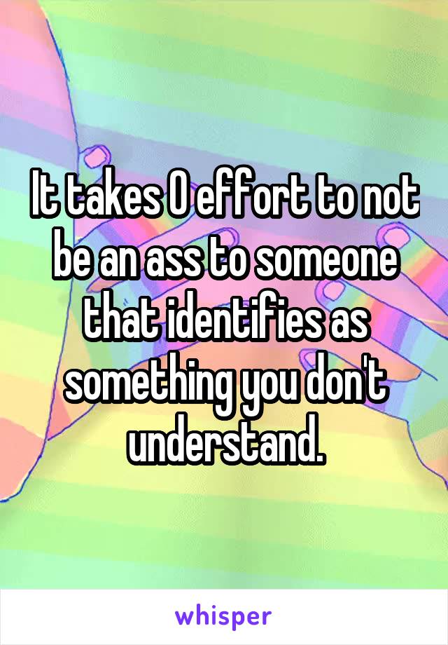 It takes 0 effort to not be an ass to someone that identifies as something you don't understand.