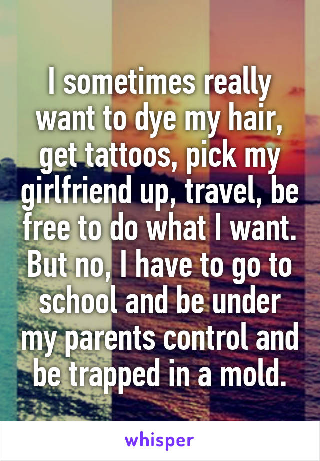 I sometimes really want to dye my hair, get tattoos, pick my girlfriend up, travel, be free to do what I want. But no, I have to go to school and be under my parents control and be trapped in a mold.