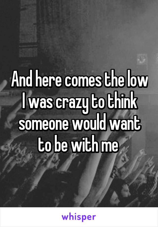 And here comes the low I was crazy to think someone would want to be with me 