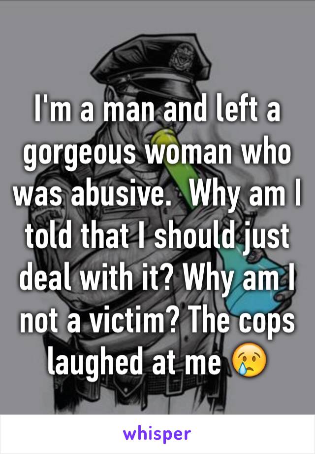 I'm a man and left a gorgeous woman who was abusive.  Why am I told that I should just deal with it? Why am I not a victim? The cops laughed at me 😢