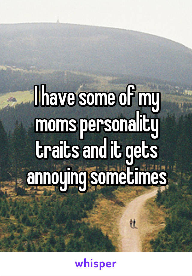 I have some of my moms personality traits and it gets annoying sometimes