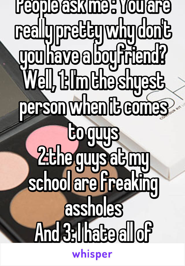 People ask me : You are really pretty why don't you have a boyfriend?
Well, 1: I'm the shyest person when it comes to guys
2:the guys at my school are freaking assholes
And 3: I hate all of them 