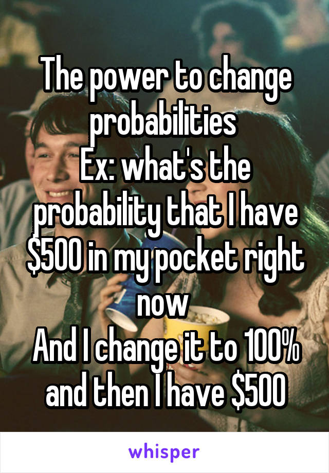 The power to change probabilities 
Ex: what's the probability that I have $500 in my pocket right now 
And I change it to 100% and then I have $500