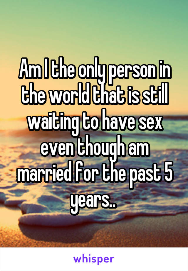 Am I the only person in the world that is still waiting to have sex even though am married for the past 5 years.. 