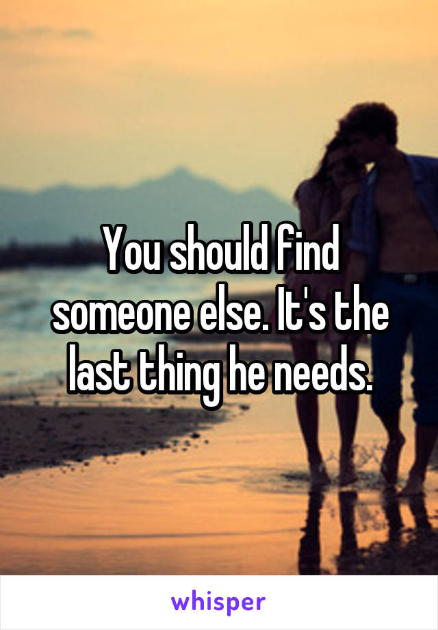 You should find someone else. It's the last thing he needs.