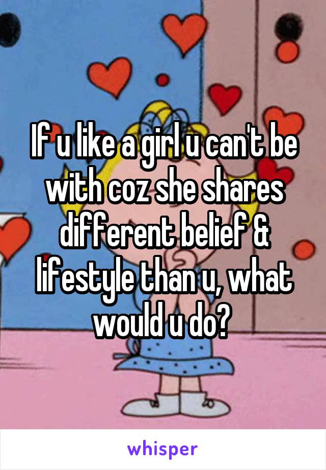 If u like a girl u can't be with coz she shares different belief & lifestyle than u, what would u do? 