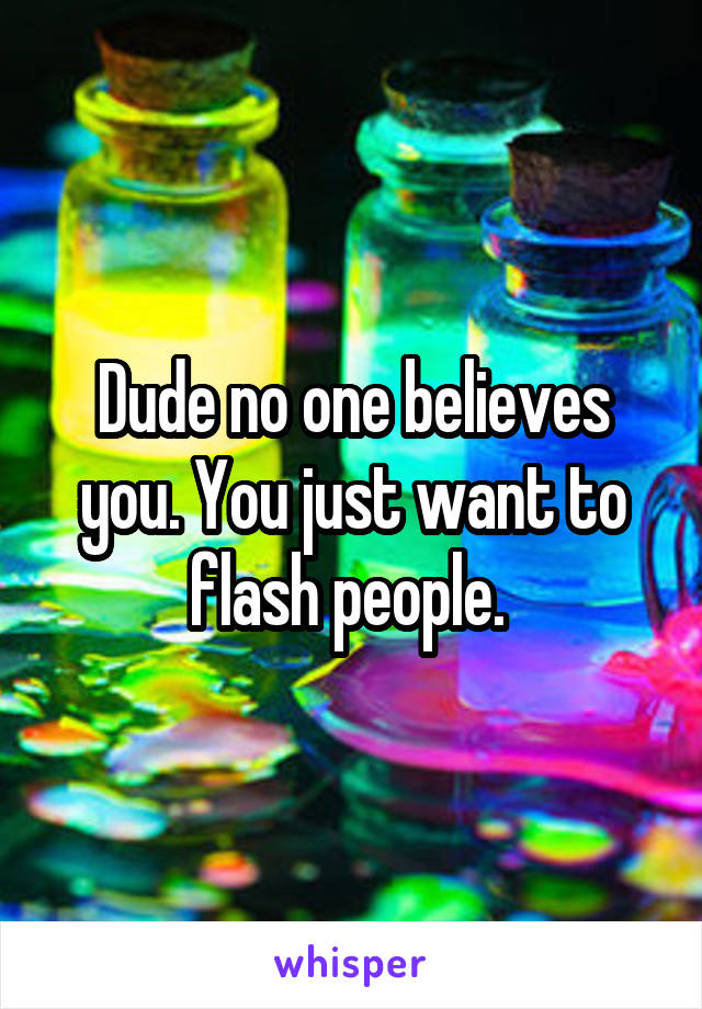 Dude no one believes you. You just want to flash people. 