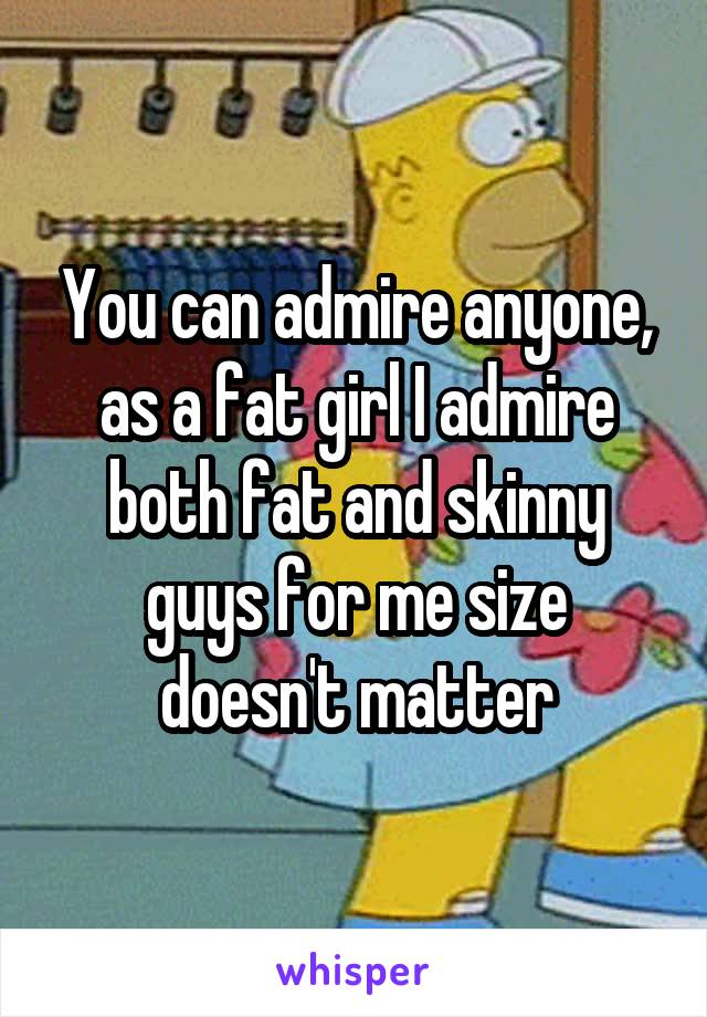 You can admire anyone, as a fat girl I admire both fat and skinny guys for me size doesn't matter