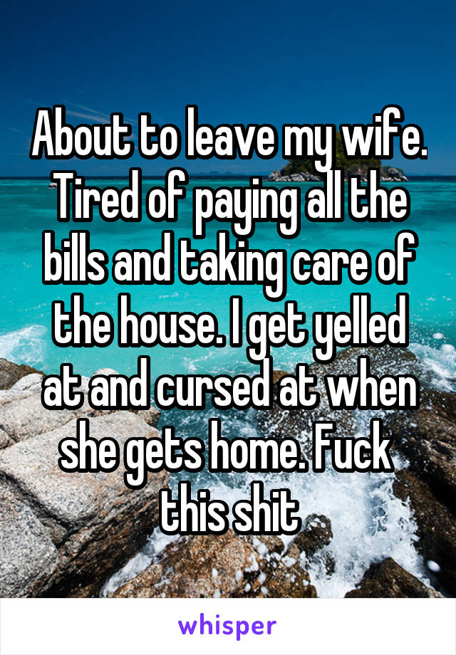 About to leave my wife. Tired of paying all the bills and taking care of the house. I get yelled at and cursed at when she gets home. Fuck  this shit