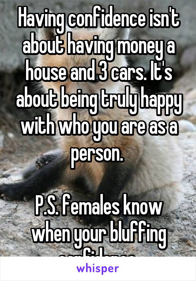 Having confidence isn't about having money a house and 3 cars. It's about being truly happy with who you are as a person. 

P.S. females know when your bluffing confidence 