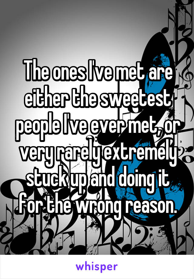 The ones I've met are either the sweetest people I've ever met, or very rarely extremely stuck up and doing it for the wrong reason.