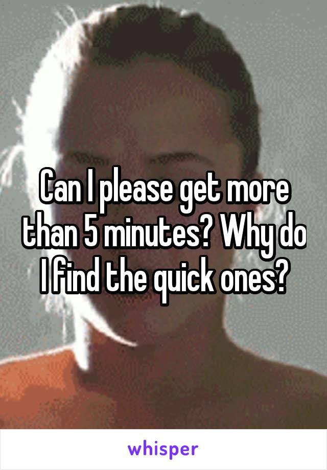 Can I please get more than 5 minutes? Why do I find the quick ones?