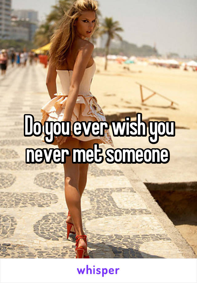 Do you ever wish you never met someone 