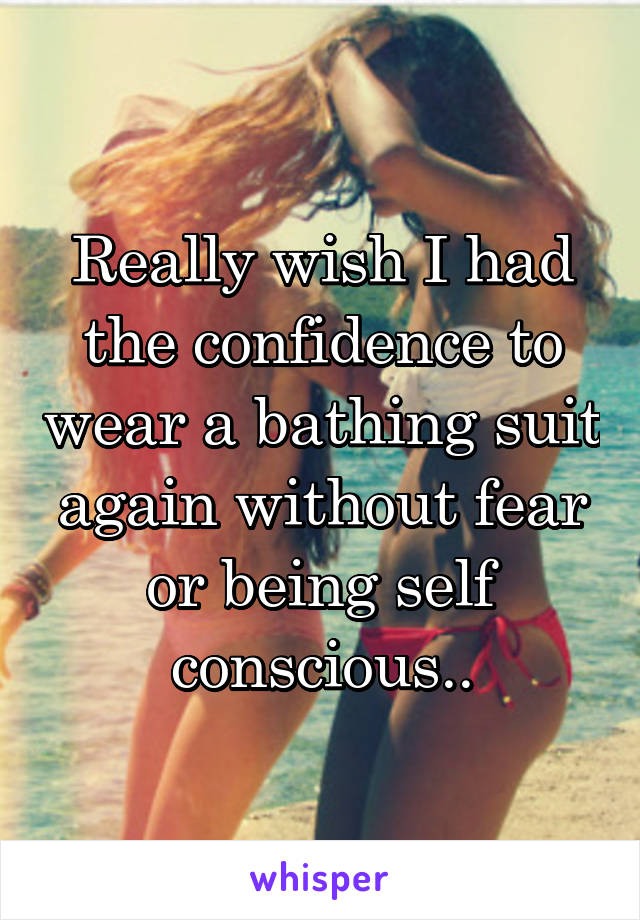 Really wish I had the confidence to wear a bathing suit again without fear or being self conscious..