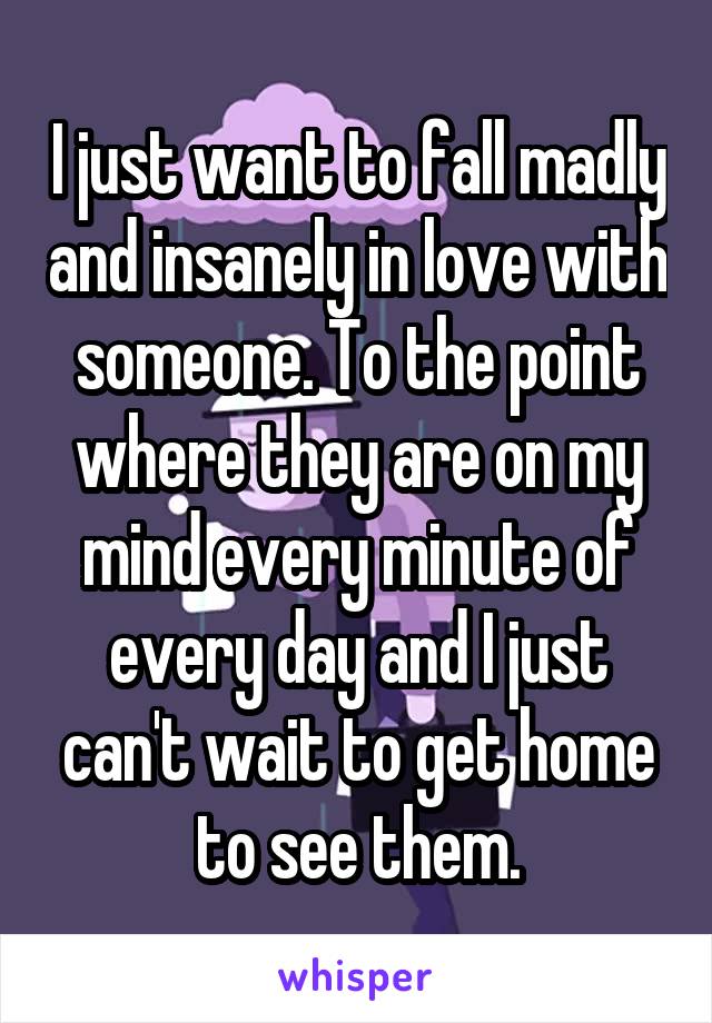 I just want to fall madly and insanely in love with someone. To the point where they are on my mind every minute of every day and I just can't wait to get home to see them.