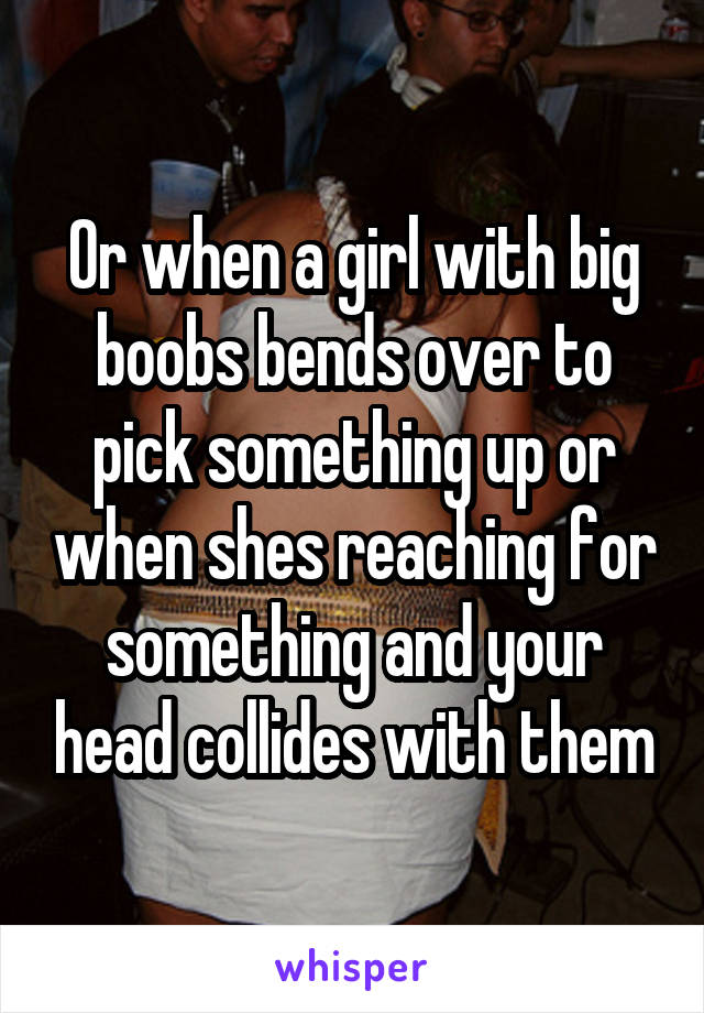 Or when a girl with big boobs bends over to pick something up or when shes reaching for something and your head collides with them