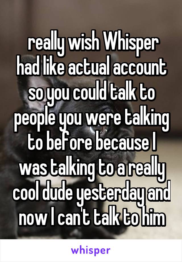  really wish Whisper had like actual account so you could talk to people you were talking to before because I was talking to a really cool dude yesterday and now I can't talk to him