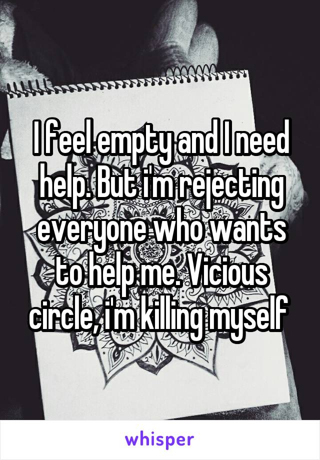 I feel empty and I need help. But i'm rejecting everyone who wants to help me. Vicious circle, i'm killing myself 