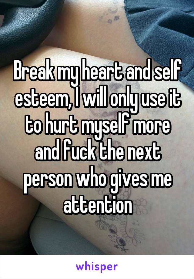 Break my heart and self esteem, I will only use it to hurt myself more and fuck the next person who gives me attention