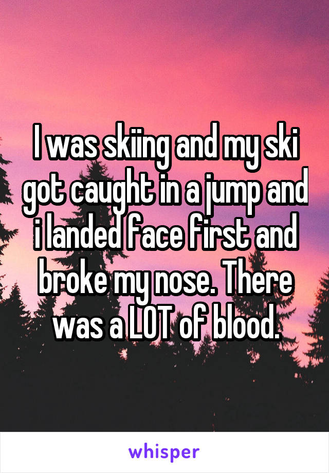 I was skiing and my ski got caught in a jump and i landed face first and broke my nose. There was a LOT of blood.