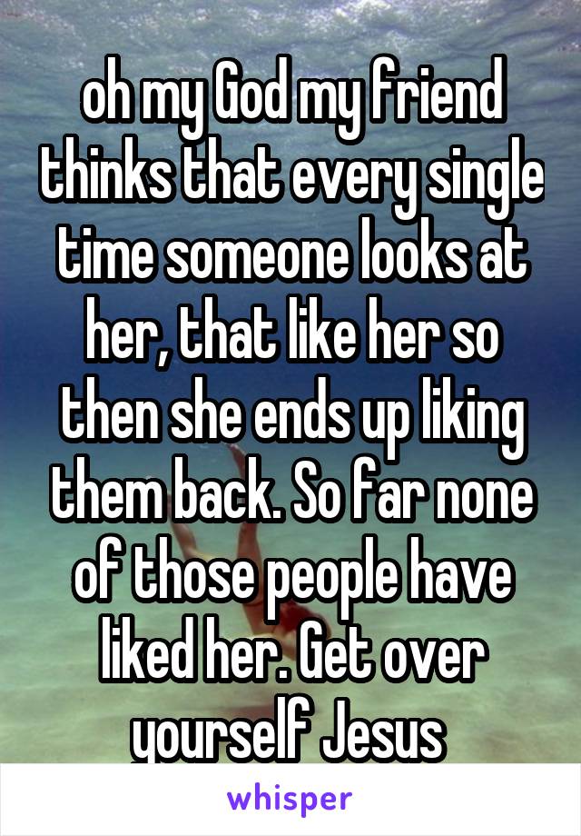 oh my God my friend thinks that every single time someone looks at her, that like her so then she ends up liking them back. So far none of those people have liked her. Get over yourself Jesus 