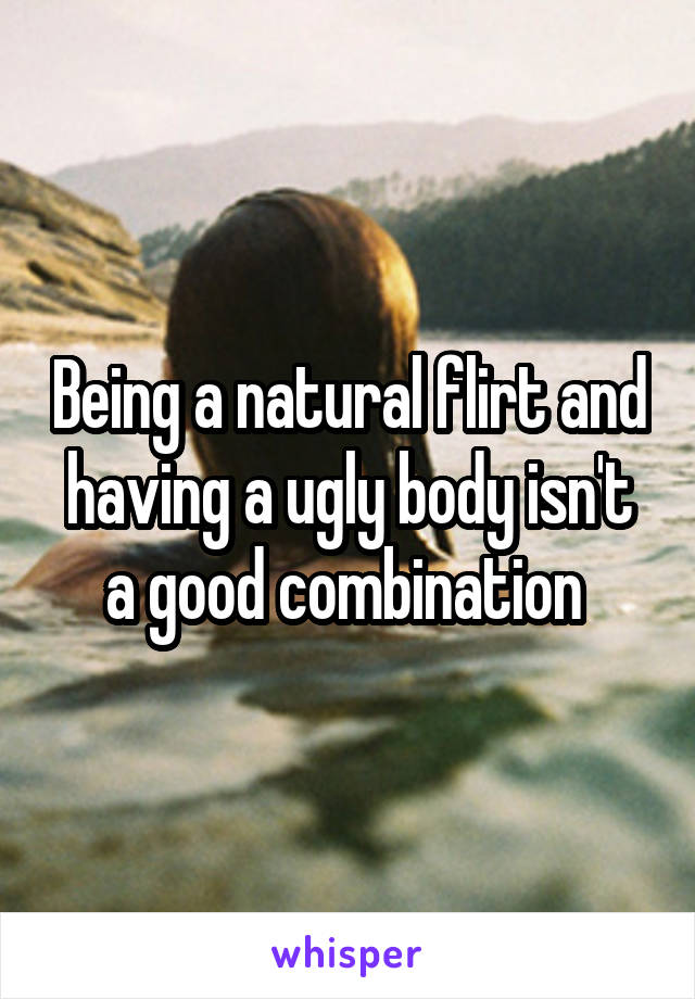 Being a natural flirt and having a ugly body isn't a good combination 