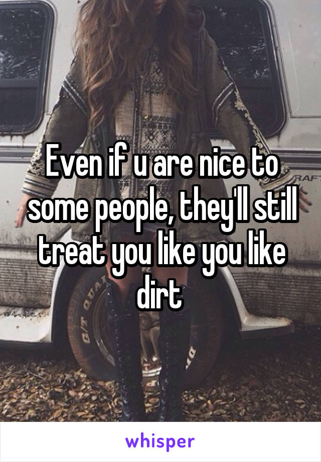 Even if u are nice to some people, they'll still treat you like you like dirt 