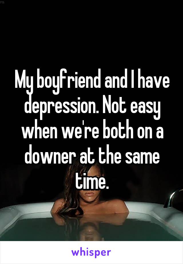 My boyfriend and I have depression. Not easy when we're both on a downer at the same time.