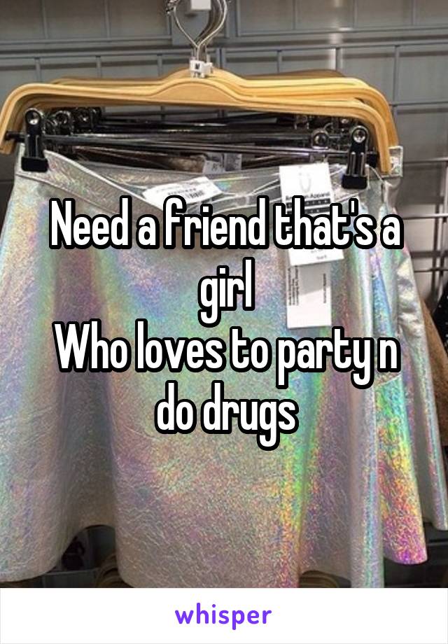 Need a friend that's a girl
Who loves to party n do drugs