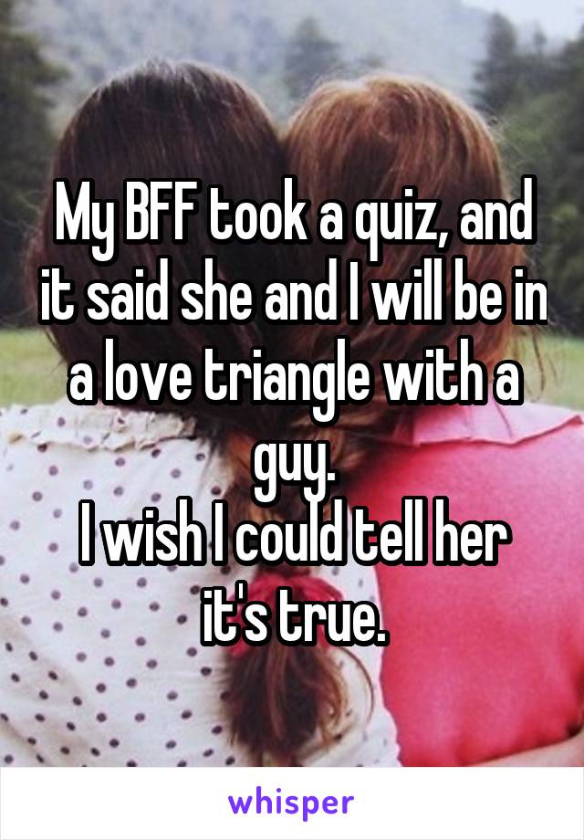 My BFF took a quiz, and it said she and I will be in a love triangle with a guy.
I wish I could tell her it's true.