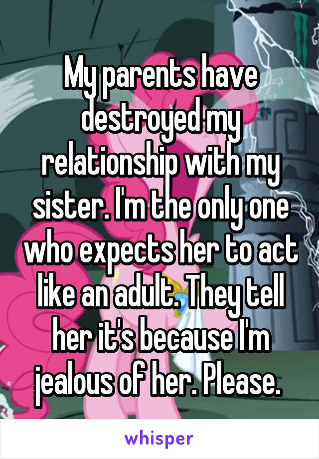 My parents have destroyed my relationship with my sister. I'm the only one who expects her to act like an adult. They tell her it's because I'm jealous of her. Please. 