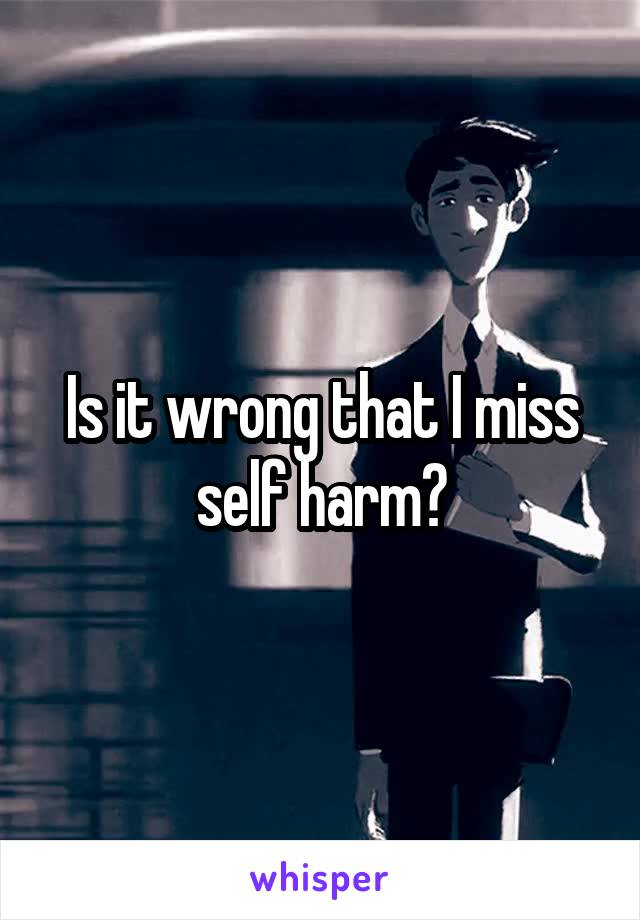 Is it wrong that I miss self harm?