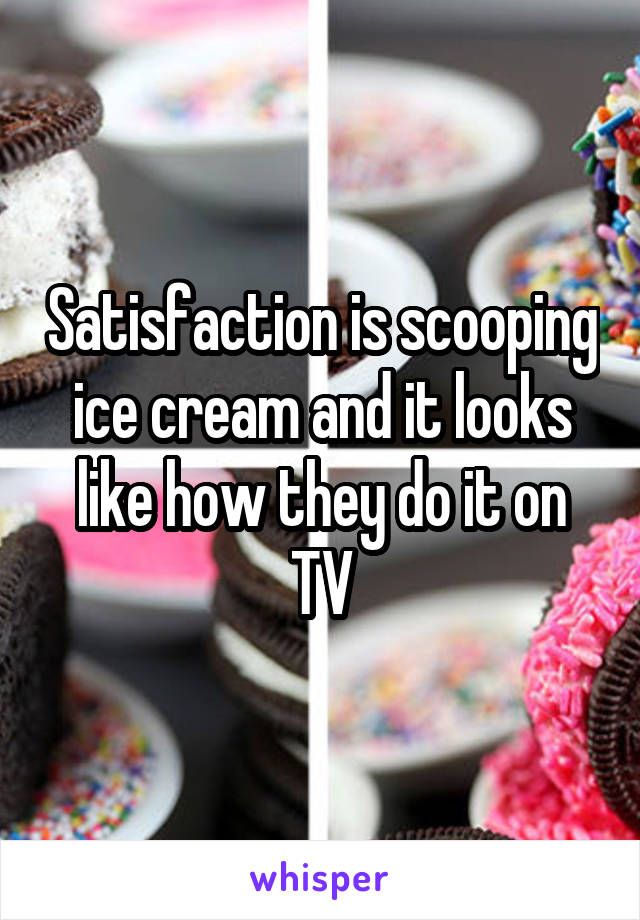 Satisfaction is scooping ice cream and it looks like how they do it on TV